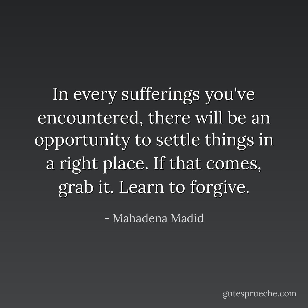 In every sufferings you've encountered, there will be an opportunity to settle things in a right place. If that comes, grab it. Learn to forgive. - Mahadena Madid