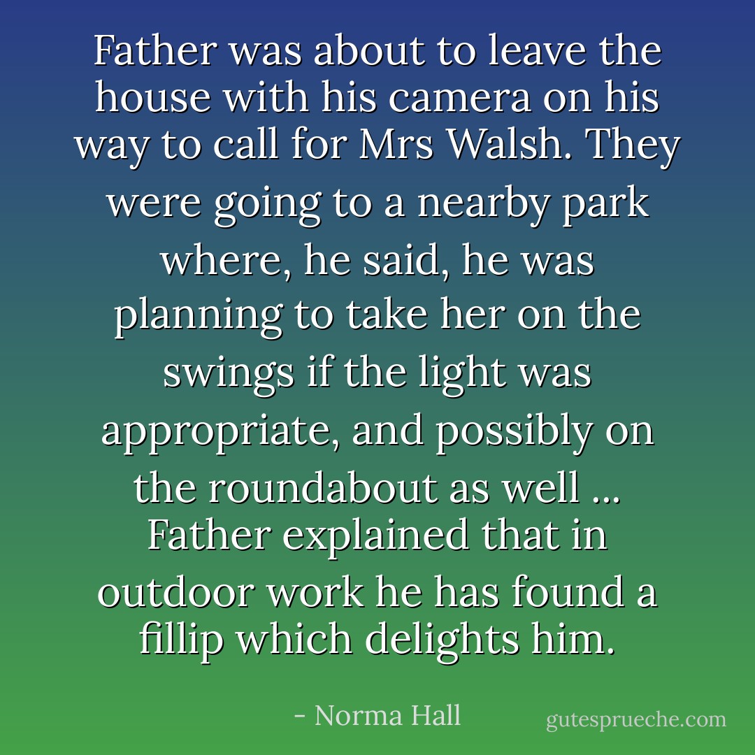 Father was about to leave the house with his camera on his way to call for Mrs Walsh. They were going to a nearby park where, he said, he was planning to take her on the swings if the light was appropriate, and possibly on the roundabout as well ... Father explained that in outdoor work he has found a fillip which delights him. - Norma Hall