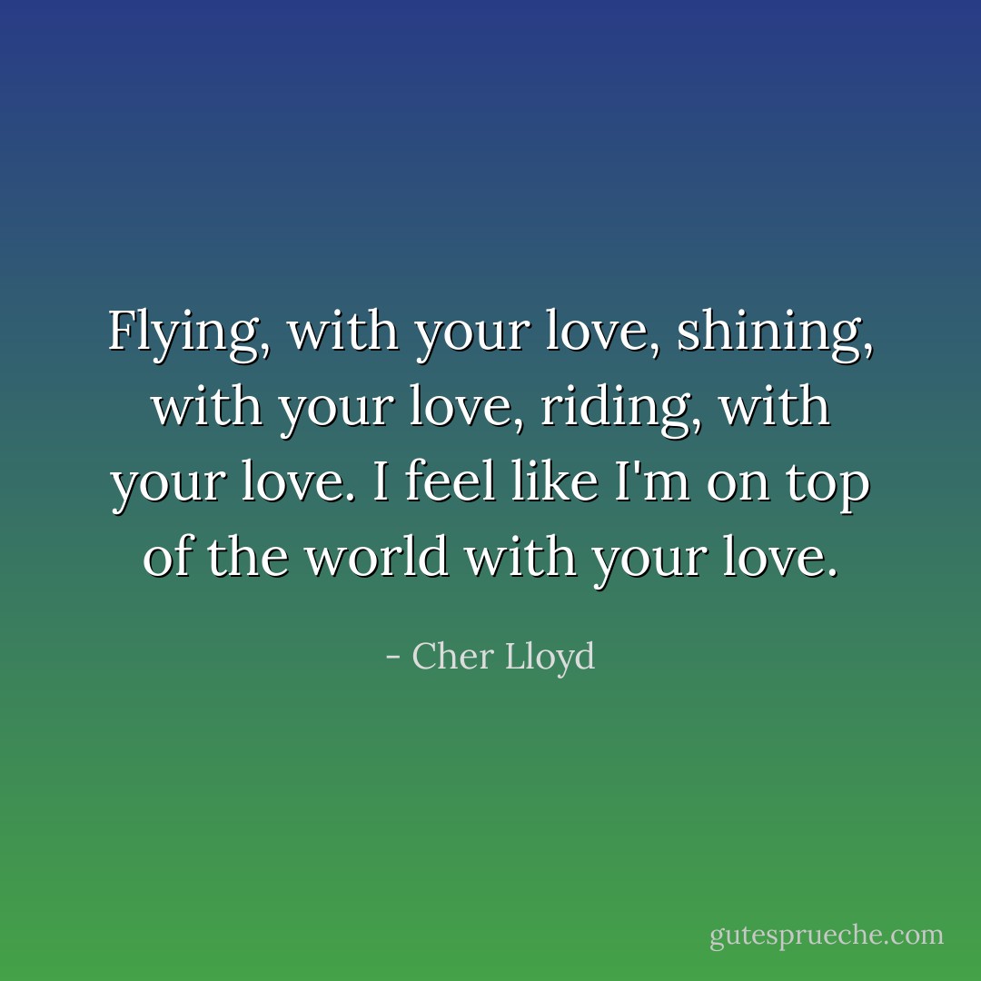 Flying, with your love, shining, with your love, riding, with your love.<br />I feel like I'm on top of the world with your love. - Cher Lloyd