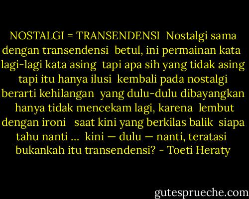 NOSTALGI = TRANSENDENSI<br /><br />Nostalgi sama dengan transendensi <br />betul, ini permainan kata <br />lagi-lagi kata asing <br />tapi apa sih yang tidak asing <br />tapi itu hanya ilusi <br />kembali pada nostalgi <br />berarti kehilangan <br />yang dulu-dulu dibayangkan <br />hanya tidak mencekam lagi, karena <br />lembut dengan ironi <br /><br />saat kini yang berkilas balik <br />siapa tahu nanti … <br />kini — dulu — nanti, teratasi <br />bukankah itu transendensi? - Toeti Heraty