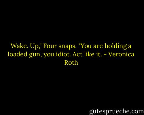Wake. Up," Four snaps. "You are holding a loaded gun, you idiot. Act like it. - Veronica Roth