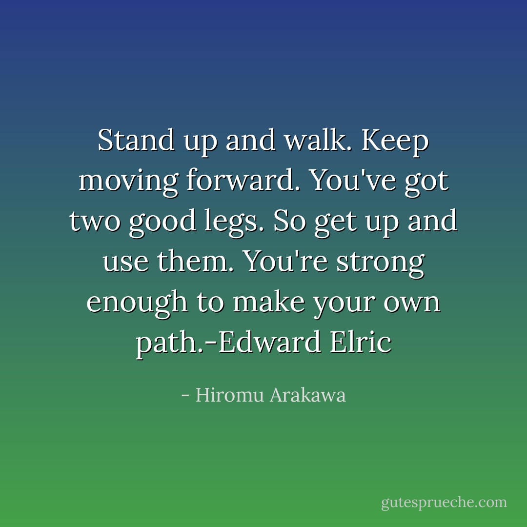 Stand up and walk. Keep moving forward. You've got two good legs. So get up and use them. You're strong enough to make your own path.-Edward Elric - Hiromu Arakawa