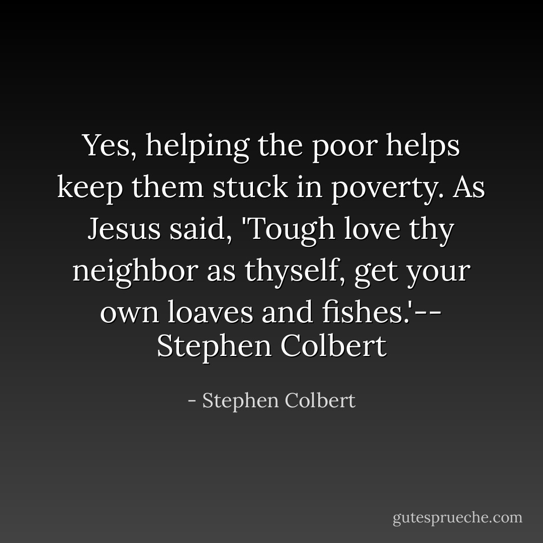 Yes, helping the poor helps keep them stuck in poverty. As Jesus said, 'Tough love thy neighbor as thyself, get your own loaves and fishes.'-- Stephen Colbert - Stephen Colbert