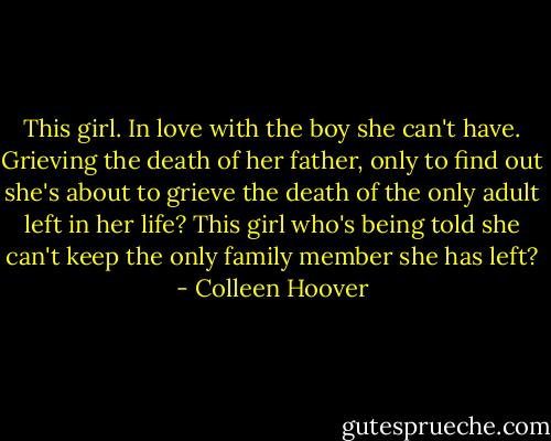 This girl. In love with the boy she can't have. Grieving the death of her father, only to find out she's about to grieve the death of the only adult left in her life? This girl who's being told she can't keep the only family member she has left? - Colleen Hoover