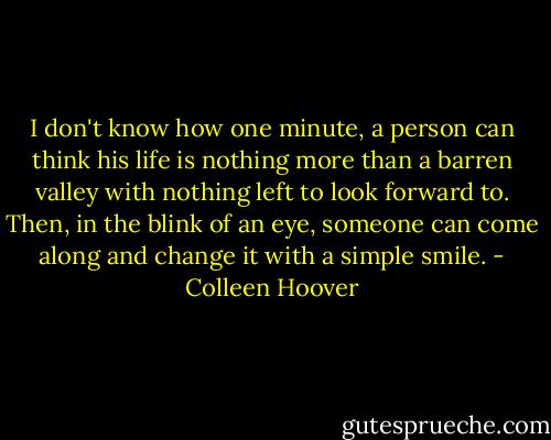 I don't know how one minute, a person can think his life is nothing more than a barren valley with nothing left to look forward to. Then, in the blink of an eye, someone can come along and change it with a simple smile. - Colleen Hoover