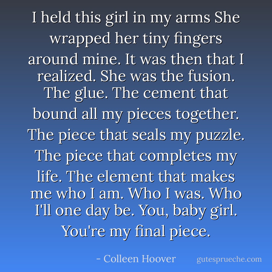 I held this girl in my arms<br />She wrapped her tiny fingers around mine.<br />It was then that I realized.<br />She was the fusion.<br />The glue.<br />The cement that bound all my pieces together.<br />The piece that seals my puzzle.<br />The piece that completes my life.<br />The element that makes me who I am.<br />Who I was.<br />Who I'll one day be.<br />You, baby girl.<br />You're my final piece. - Colleen Hoover