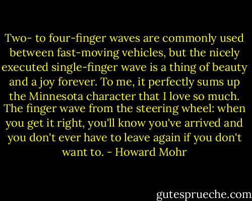 Two- to four-finger waves are commonly used between fast-moving vehicles, but the nicely executed single-finger wave is a thing of beauty and a joy forever. To me, it perfectly sums up the Minnesota character that I love so much. The finger wave from the steering wheel: when you get it right, you'll know you've arrived and you don't ever have to leave again if you don't want to. - Howard Mohr