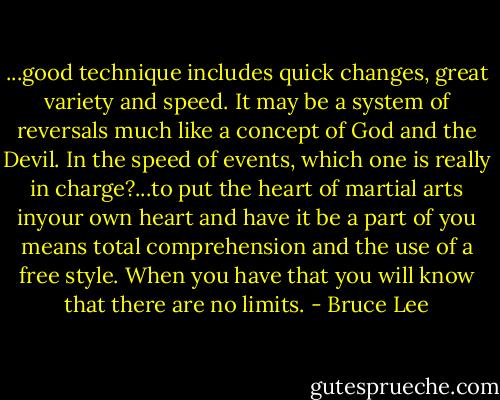 ...good technique includes quick changes, great variety and speed. It may be a system of reversals much like a concept of God and the Devil. In the speed of events, which one is really in charge?...to put the heart of martial arts inyour own heart and have it be a part of you means total comprehension and the use of a free style. When you have that you will know that there are no limits. - Bruce Lee