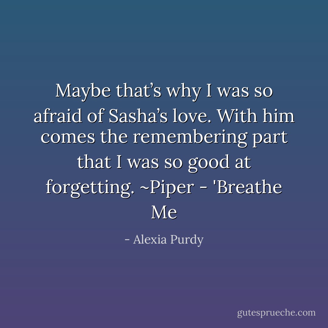 Maybe that’s why I was so afraid of Sasha’s love. With him comes the remembering part that I was so good at forgetting.<br />~Piper - 'Breathe Me - Alexia Purdy