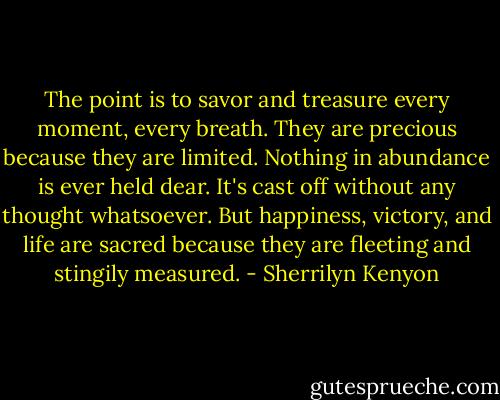 The point is to savor and treasure every moment, every breath. They are precious because they are limited. Nothing in abundance is ever held dear. It's cast off without any thought whatsoever. But happiness, victory, and life are sacred because they are fleeting and stingily measured. - Sherrilyn Kenyon