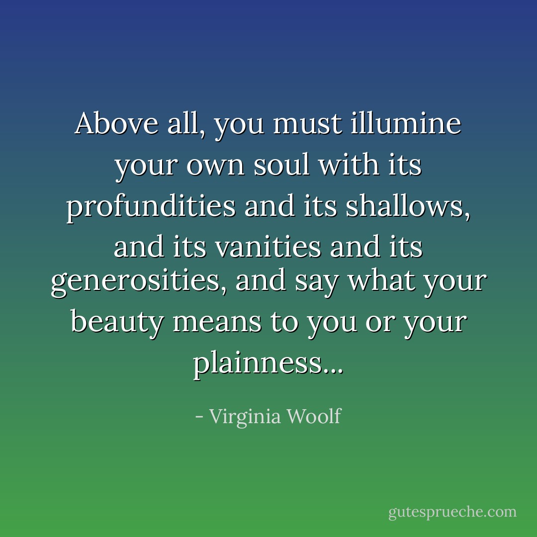 Above all, you must illumine your own soul with its profundities and its shallows, and its vanities and its generosities, and say what your beauty means to you or your plainness... - Virginia Woolf