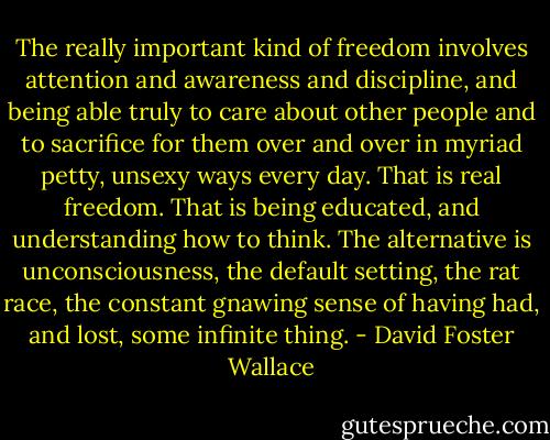 The really important kind of freedom involves attention and awareness and discipline, and being able truly to care about other people and to sacrifice for them over and over in myriad petty, unsexy ways every day. That is real freedom. That is being educated, and understanding how to think. The alternative is unconsciousness, the default setting, the rat race, the constant gnawing sense of having had, and lost, some infinite thing. - David Foster Wallace