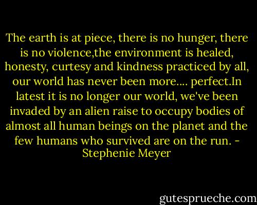 The earth is at piece, there is no hunger, there is no violence,the environment is healed, honesty, curtesy and kindness practiced by all, our world has never been more.... perfect.In latest it is no longer our world, we've been invaded by an alien raise to occupy bodies of almost all human beings on the planet and the few humans who survived are on the run. - Stephenie Meyer