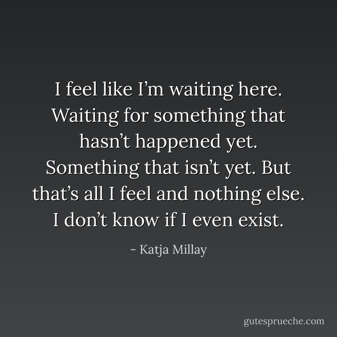 I feel like I’m waiting here. Waiting for something that hasn’t happened yet. Something that isn’t yet. But that’s all I feel and nothing else. I don’t know if I even exist. - Katja Millay