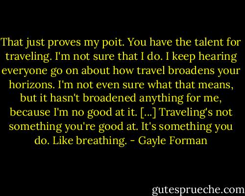 That just proves my poit. You have the talent for traveling. I'm not sure that I do. I keep hearing everyone go on about how travel broadens your horizons. I'm not even sure what that means, but it hasn't broadened anything for me, because I'm no good at it. [...] Traveling's not something you're good at. It's something you do. Like breathing. - Gayle Forman