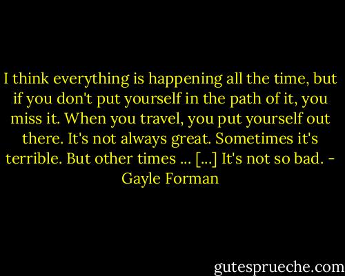 I think everything is happening all the time, but if you don't put yourself in the path of it, you miss it. When you travel, you put yourself out there. It's not always great. Sometimes it's terrible. But other times ... [...] It's not so bad. - Gayle Forman