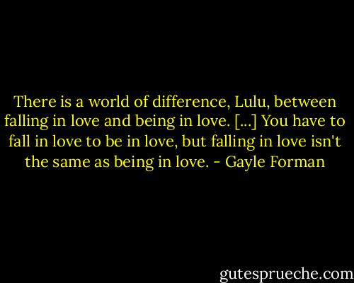 There is a world of difference, Lulu, between falling in love and being in love. [...] You have to fall in love to be in love, but falling in love isn't the same as being in love. - Gayle Forman