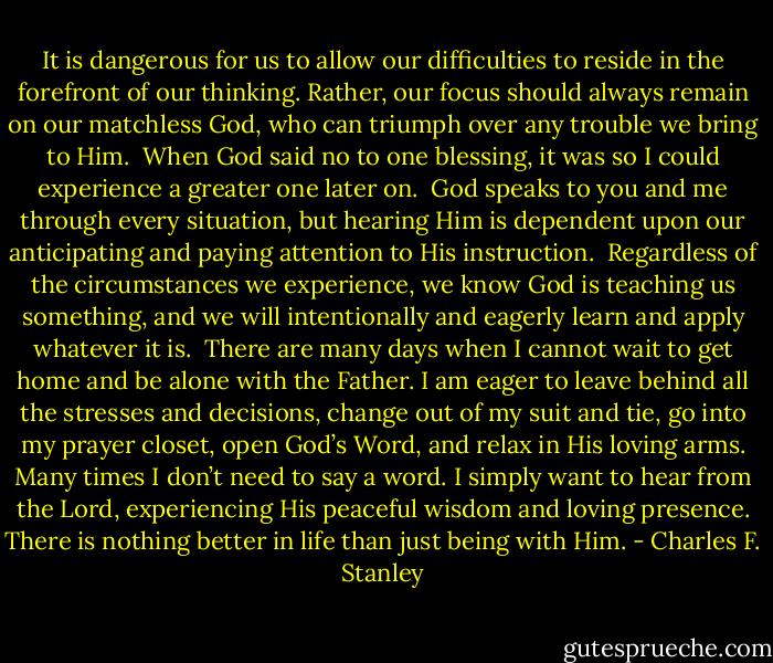 It is dangerous for us to allow our difficulties to reside in the forefront of our thinking. Rather, our focus should always remain on our matchless God, who can triumph over any trouble we bring to Him.<br /><br />When God said no to one blessing, it was so I could experience a greater one later on.<br /><br />God speaks to you and me through every situation, but hearing Him is dependent upon our anticipating and paying attention to His instruction.<br /><br />Regardless of the circumstances we experience, we know God is teaching us something, and we will intentionally and eagerly learn and apply whatever it is.<br /><br />There are many days when I cannot wait to get home and be alone with the Father. I am eager to leave behind all the stresses and decisions, change out of my suit and tie, go into my prayer closet, open God’s Word, and relax in His loving arms. Many times I don’t need to say a word. I simply want to hear from the Lord, experiencing His peaceful wisdom and loving presence. There is nothing better in life than just being with Him. - Charles F. Stanley