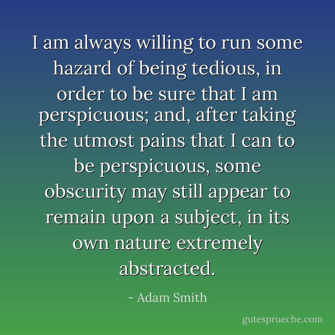I am always willing to run some hazard of being tedious, in order to be sure that I am perspicuous; and, after taking the utmost pains that I can to be perspicuous, some obscurity may still appear to remain upon a subject, in its own nature extremely abstracted. - Adam Smith