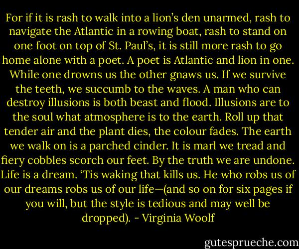 For if it is rash to walk into a lion’s den unarmed, rash to navigate the Atlantic in a rowing boat, rash to stand on one foot on top of St. Paul’s, it is still more rash to go home alone with a poet. A poet is Atlantic and lion in one. While one drowns us the other gnaws us. If we survive the teeth, we succumb to the waves. A man who can destroy illusions is both beast and flood. Illusions are to the soul what atmosphere is to the earth. Roll up that tender air and the plant dies, the colour fades. The earth we walk on is a parched cinder. It is marl we tread and fiery cobbles scorch our feet. By the truth we are undone. Life is a dream. ‘Tis waking that kills us. He who robs us of our dreams robs us of our life—(and so on for six pages if you will, but the style is tedious and may well be dropped). - Virginia Woolf