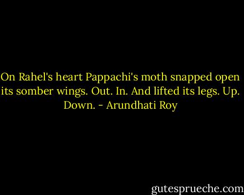 On Rahel's heart Pappachi's moth snapped open its somber wings. Out. In. And lifted its legs. Up. Down. - Arundhati Roy