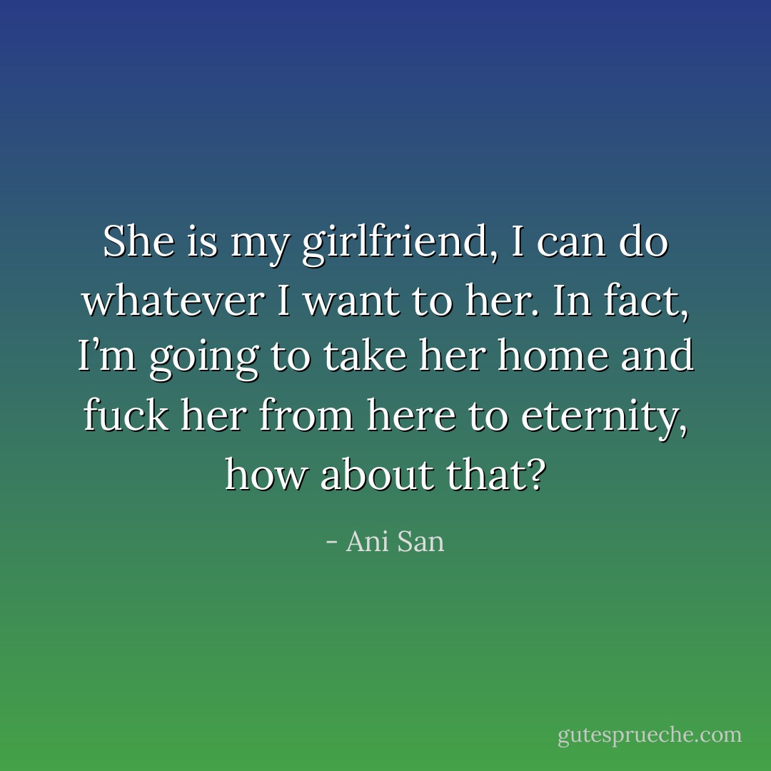 She is my girlfriend, I can do whatever I want to her. In fact, I’m going to take her home and fuck her from here to eternity, how about that? - Ani San