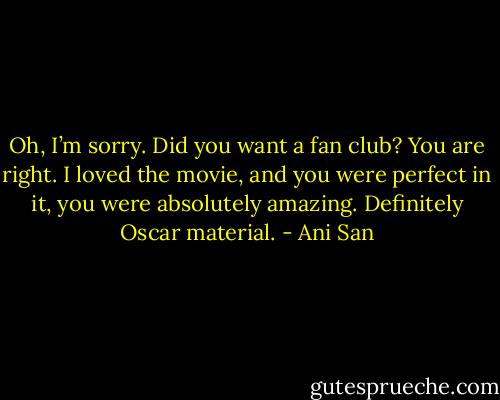 Oh, I’m sorry. Did you want a fan club? You are right. I loved the movie, and you were perfect in it, you were absolutely amazing. Definitely Oscar material. - Ani San