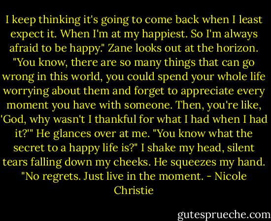 I keep thinking it's going to come back when I least expect it. When I'm at my happiest. So I'm always afraid to be happy."<br />Zane looks out at the horizon. "You know, there are so many things that can go wrong in this world, you could spend your whole life worrying about them and forget to appreciate every moment you have with someone. Then, you're like, 'God, why wasn't I thankful for what I had when I had it?'" He glances over at me. "You know what the secret to a happy life is?" I shake my head, silent tears falling down my cheeks.<br />He squeezes my hand. "No regrets. Just live in the moment. - Nicole Christie