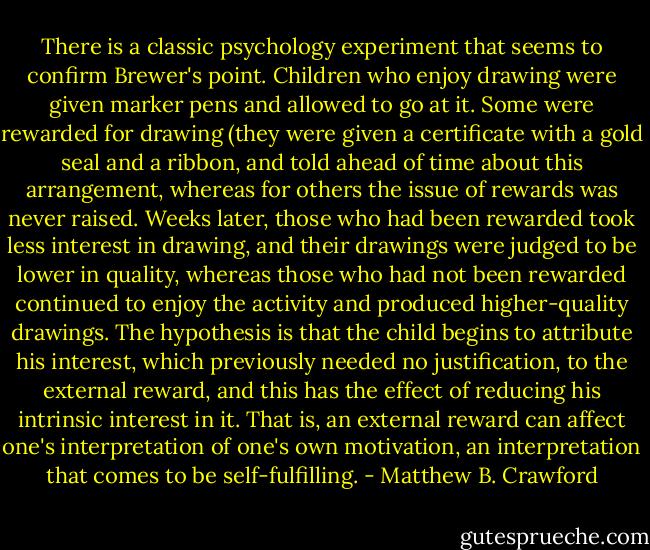 There is a classic psychology experiment that seems to confirm Brewer's point. Children who enjoy drawing were given marker pens and allowed to go at it. Some were rewarded for drawing (they were given a certificate with a gold seal and a ribbon, and told ahead of time about this arrangement, whereas for others the issue of rewards was never raised. Weeks later, those who had been rewarded took less interest in drawing, and their drawings were judged to be lower in quality, whereas those who had not been rewarded continued to enjoy the activity and produced higher-quality drawings. The hypothesis is that the child begins to attribute his interest, which previously needed no justification, to the external reward, and this has the effect of reducing his intrinsic interest in it. That is, an external reward can affect one's interpretation of one's own motivation, an interpretation that comes to be self-fulfilling. - Matthew B. Crawford