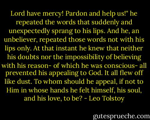 Lord have mercy! Pardon and help us!" he repeated the words that suddenly and unexpectedly sprang to his lips. And he, an unbeliever, repeated those words not with his lips only. At that instant he knew that neither his doubts nor the impossibility of believing with his reason- of which he was conscious- all prevented his appealing to God. It all flew off like dust. To whom should he appeal, if not to Him in whose hands he felt himself, his soul, and his love, to be? - Leo Tolstoy