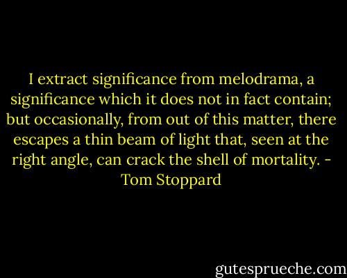 I extract significance from melodrama, a significance which it does not in fact contain; but occasionally, from out of this matter, there escapes a thin beam of light that, seen at the right angle, can crack the shell of mortality. - Tom Stoppard
