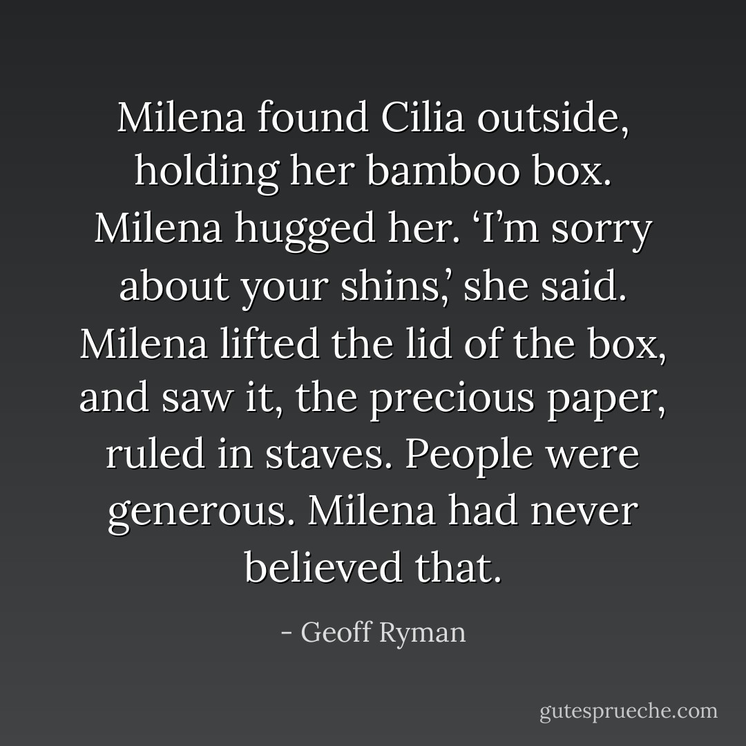 Milena found Cilia outside, holding her bamboo box. Milena hugged her. ‘I’m sorry about your shins,’ she said. Milena lifted the lid of the box, and saw it, the precious paper, ruled in staves. People were generous. Milena had never believed that. - Geoff Ryman
