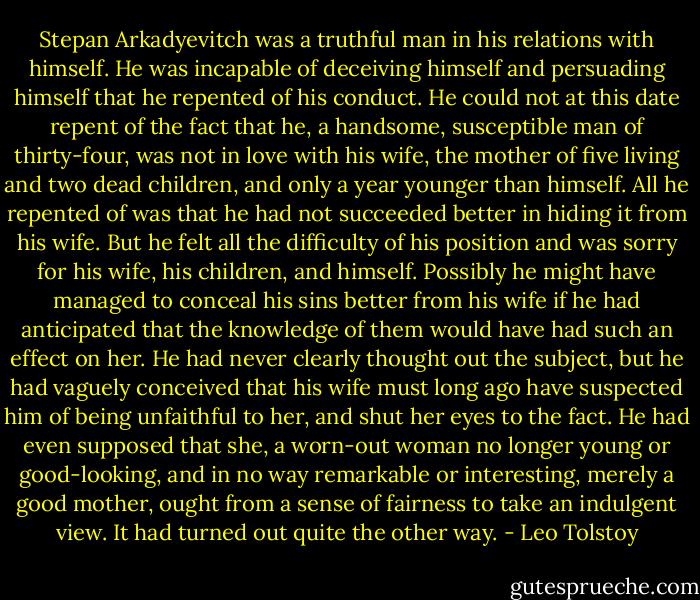 Stepan Arkadyevitch was a truthful man in his relations with himself. He was incapable of deceiving himself and persuading himself that he repented of his conduct. He could not at this date repent of the fact that he, a handsome, susceptible man of thirty-four, was not in love with his wife, the mother of five living and two dead children, and only a year younger than himself. All he repented of was that he had not succeeded better in hiding it from his wife. But he felt all the difficulty of his position and was sorry for his wife, his children, and himself. Possibly he might have managed to conceal his sins better from his wife if he had anticipated that the knowledge of them would have had such an effect on her. He had never clearly thought out the subject, but he had vaguely conceived that his wife must long ago have suspected him of being unfaithful to her, and shut her eyes to the fact. He had even supposed that she, a worn-out woman no longer young or good-looking, and in no way remarkable or interesting, merely a good mother, ought from a sense of fairness to take an indulgent view. It had turned out quite the other way. - Leo Tolstoy
