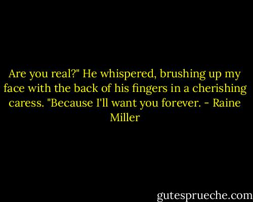 Are you real?" He whispered, brushing up my face with the back of his fingers in a cherishing caress. "Because I'll want you forever. - Raine Miller