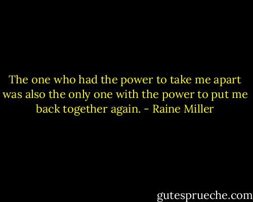 The one who had the power to take me apart was also the only one with the power to put me back together again. - Raine Miller