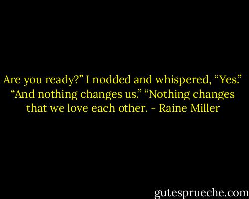 Are you ready?”<br />I nodded and whispered, “Yes.”<br />“And nothing changes us.”<br />“Nothing changes that we love each other. - Raine Miller
