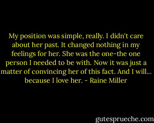 My position was simple, really. I didn't care about her past. It changed nothing in my feelings for her. She was the one-the one person I needed to be with. Now it was just a matter of convincing her of this fact. And I will... because I love her. - Raine Miller