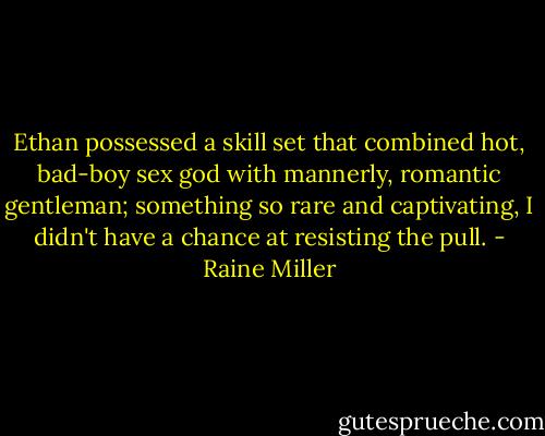 Ethan possessed a skill set that combined hot, bad-boy sex god with mannerly, romantic gentleman; something so rare and captivating, I didn't have a chance at resisting the pull. - Raine Miller