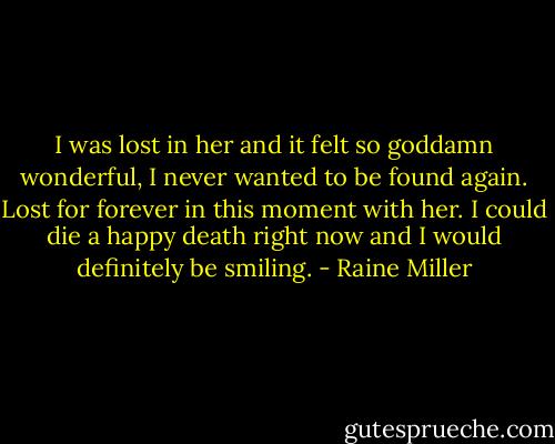 I was lost in her and it felt so goddamn wonderful, I never wanted to be found again. Lost for forever in this moment with her. I could die a happy death right now and I would definitely be smiling. - Raine Miller