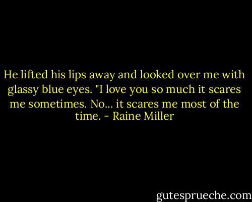 He lifted his lips away and looked over me with glassy blue eyes. "I love you so much it scares me sometimes. No... it scares me most of the time. - Raine Miller