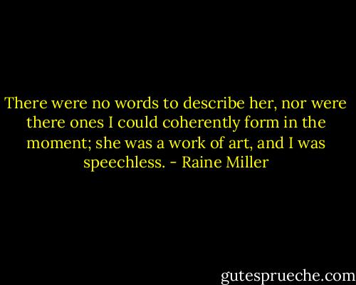 There were no words to describe her, nor were there ones I could coherently form in the moment; she was a work of art, and I was speechless. - Raine Miller