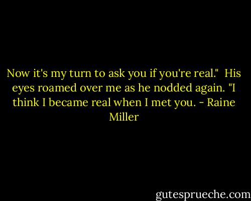 Now it's my turn to ask you if you're real."<br /><br />His eyes roamed over me as he nodded again. "I think I became real when I met you. - Raine Miller