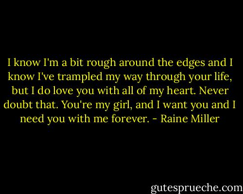 I know I'm a bit rough around the edges and I know I've trampled my way through your life, but I do love you with all of my heart. Never doubt that. You're my girl, and I want you and I need you with me forever. - Raine Miller