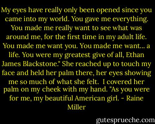 My eyes have really only been opened since you came into my world. You gave me everything. You made me really want to see what was around me, for the first time in my adult life. You made me want you. You made me want... a life. You were my greatest give of all, Ethan James Blackstone." She reached up to touch my face and held her palm there, her eyes showing me so much of what she felt.<br /><br />I covered her palm on my cheek with my hand. "As you were for me, my beautiful American girl. - Raine Miller
