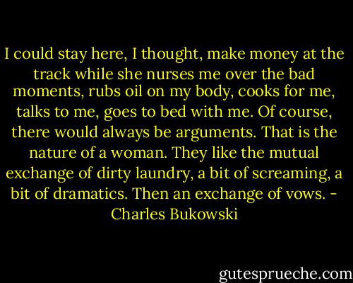I could stay here, I thought, make money at the track while she nurses me over the bad moments, rubs oil on my body, cooks for me, talks to me, goes to bed with me. Of course, there would always be arguments. That is the nature of a woman. They like the mutual exchange of dirty laundry, a bit of screaming, a bit of dramatics. Then an exchange of vows. - Charles Bukowski