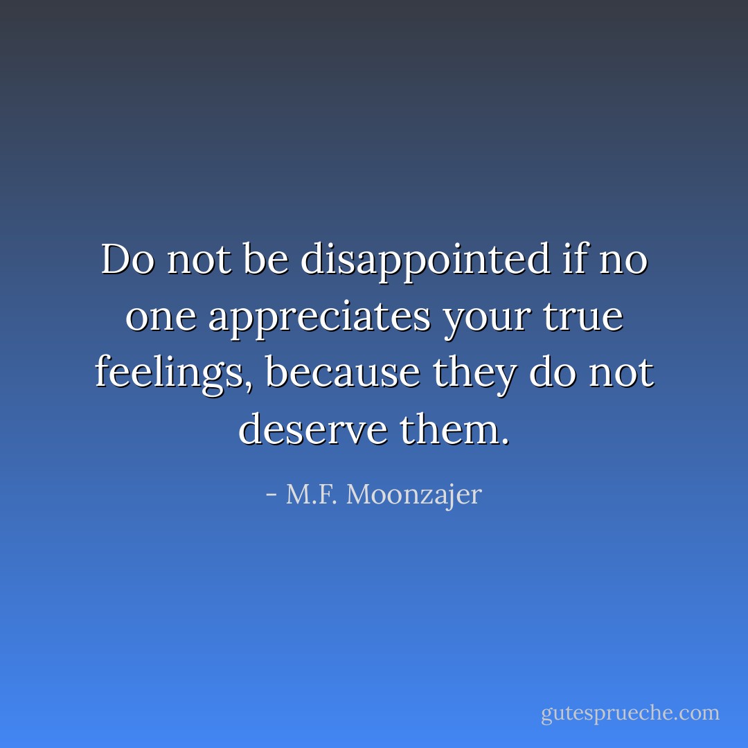 Do not be disappointed if no one appreciates your true feelings, because they do not deserve them. - M.F. Moonzajer