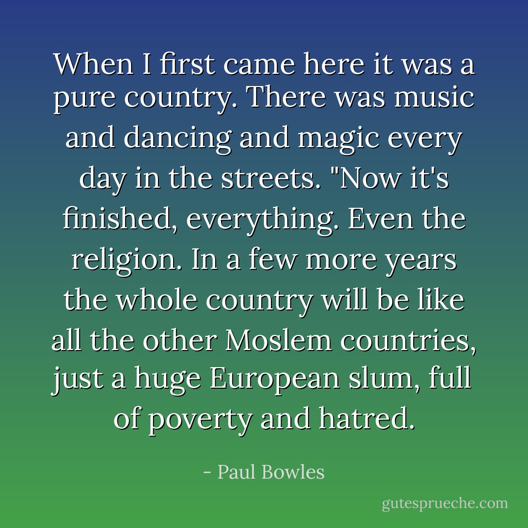 When I first came here it was a pure country. There was music and dancing and magic every day in the streets.<br />"Now it's finished, everything. Even the religion. In a few more years the whole country will be like all the other Moslem countries, just a huge European slum, full of poverty and hatred. - Paul Bowles