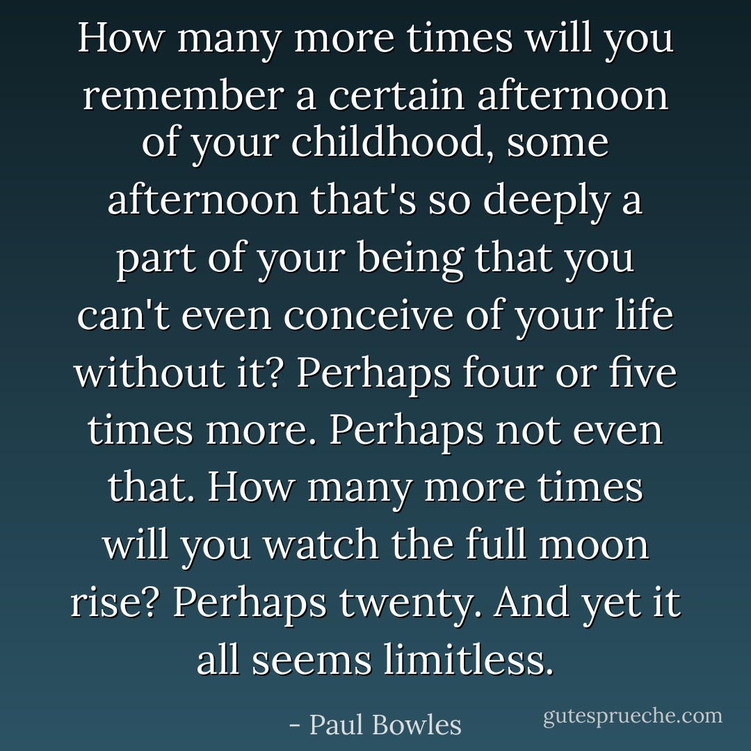 How many more times will you remember a certain afternoon of your childhood, some afternoon that's so deeply a part of your being that you can't even conceive of your life without it? Perhaps four or five times more. Perhaps not even that. How many more times will you watch the full moon rise? Perhaps twenty. And yet it all seems limitless. - Paul Bowles