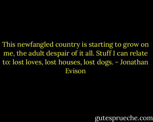 This newfangled country is starting to grow on me, the adult despair of it all. Stuff I can relate to: lost loves, lost houses, lost dogs. - Jonathan Evison