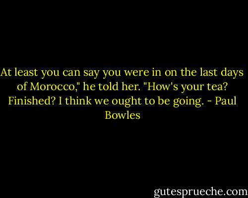 At least you can say you were in on the last days of Morocco," he told her. "How's your tea? Finished? I think we ought to be going. - Paul Bowles